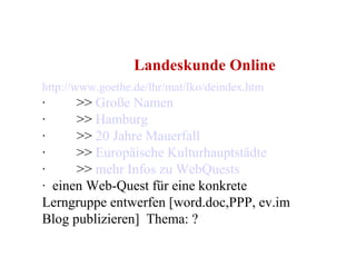   Landeskunde Online  http://www.goethe.de/lhr/mat/lko/deindex.htm ·         >>  Große Namen    ·         >>  Hamburg ·         >>  20 Jahre Mauerfall ·         >>  Europäische Kulturhauptstädte ·         >>  mehr Infos zu WebQuests ·  einen Web-Quest für eine konkrete Lerngruppe entwerfen [word.doc,PPP, ev.im Blog publizieren]  Thema: ? 
