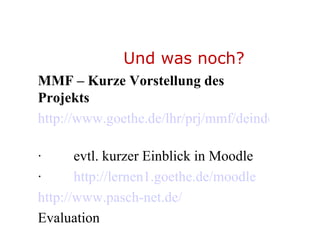 Und was noch? MMF – Kurze Vorstellung des Projekts http://www.goethe.de/lhr/prj/mmf/deindex.htm   ·         evtl. kurzer Einblick in Moodle  ·          http://lernen1.goethe.de/moodle http://www.pasch-net.de/ Evaluation   