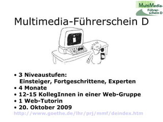 Multimedia-Führerschein D 3 Niveaustufen:   Einsteiger, Fortgeschrittene, Experten 4 Monate 12-15 KollegInnen in einer Web-Gruppe  1 Web-Tutorin 20. Oktober 2009   http://www.goethe.de/lhr/prj/mmf/deindex.htm   