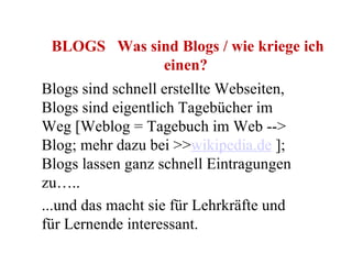 BLOGS   Was sind Blogs / wie kriege ich einen?   Blogs sind schnell erstellte Webseiten, Blogs sind eigentlich Tagebücher im Weg [Weblog = Tagebuch im Web --> Blog; mehr dazu bei >> wikipedia.de  ]; Blogs lassen ganz schnell Eintragungen zu….. ...und das macht sie für Lehrkräfte und für Lernende interessant.  