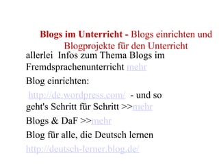 Blogs im Unterricht  -  Blogs einrichten und Blogprojekte für den Unterricht allerlei  Infos zum Thema Blogs im Fremdsprachenunterricht  mehr Blog einrichten:  http://de.wordpress.com/   - und so geht's Schritt für Schritt >> mehr Blogs & DaF >> mehr    Blog für alle, die Deutsch lernen http://deutsch-lerner.blog.de/ 