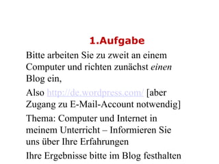 1.Aufgabe Bitte arbeiten Sie zu zweit an einem Computer und richten zunächst  einen  Blog ein,   Also  http://de.wordpress.com/  [aber Zugang zu E-Mail-Account notwendig] Thema: Computer und Internet in meinem Unterricht – Informieren Sie uns über Ihre Erfahrungen  Ihre Ergebnisse bitte im Blog festhalten  