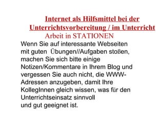 Internet als Hilfsmittel bei der Unterrichtsvorbereitung / im Unterricht Arbeit in STATIONEN Wenn Sie auf interessante Webseiten mit guten  Ü bungen//Aufgaben sto ß en, machen Sie sich bitte einige Notizen/Kommentare in Ihrem Blog und vergessen Sie auch nicht, die WWW-Adressen anzugeben, damit Ihre KollegInnen gleich wissen, was f ü r den Unterrichtseinsatz sinnvoll  und gut geeignet ist. 