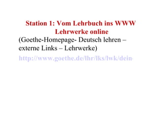 Station 1: Vom Lehrbuch ins WWW  Lehrwerke online (Goethe-Homepage- Deutsch lehren – externe Links – Lehrwerke) http://www.goethe.de/lhr/lks/lwk/deindex.htm 