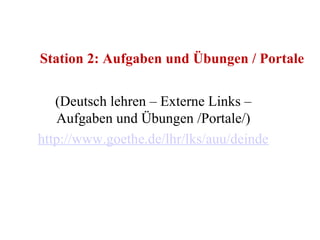 Station 2: Aufgaben und Übungen / Portale (Deutsch lehren – Externe Links – Aufgaben und Übungen /Portale/) http://www.goethe.de/lhr/lks/auu/deindex.htm#1677178   