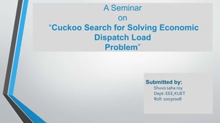 Submitted by:
Shuvo saha roy
Dept: EEE,KUET
Roll: 10030008
A Seminar
on
“Cuckoo Search for Solving Economic
Dispatch Load
Problem”
 