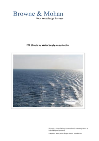 PPP Models for Water Supply: an evaluation




                     This report is based on Pankaj Chandak internship under the guidance of
                     Browne & Mohan consultants.

                     © Browne & Mohan, 2010. All rights reserved Printed in India
 