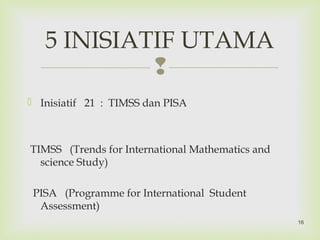 
 Inisiatif 21 : TIMSS dan PISA
TIMSS (Trends for International Mathematics and
science Study)
PISA (Programme for International Student
Assessment)
5 INISIATIF UTAMA
16
 