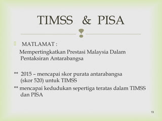 
 MATLAMAT :
Mempertingkatkan Prestasi Malaysia Dalam
Pentaksiran Antarabangsa
** 2015 – mencapai skor purata antarabangsa
(skor 520) untuk TIMSS
** mencapai kedudukan sepertiga teratas dalam TIMSS
dan PISA
TIMSS & PISA
19
 