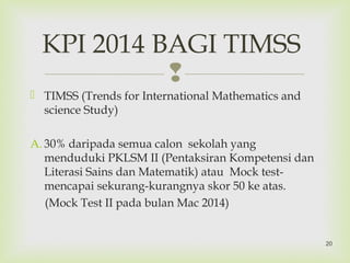 
 TIMSS (Trends for International Mathematics and
science Study)
A. 30% daripada semua calon sekolah yang
menduduki PKLSM II (Pentaksiran Kompetensi dan
Literasi Sains dan Matematik) atau Mock test-
mencapai sekurang-kurangnya skor 50 ke atas.
(Mock Test II pada bulan Mac 2014)
KPI 2014 BAGI TIMSS
20
 