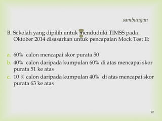 B. Sekolah yang dipilih untuk menduduki TIMSS pada
Oktober 2014 disasarkan untuk pencapaian Mock Test II:
a. 60% calon mencapai skor purata 50
b. 40% calon daripada kumpulan 60% di atas mencapai skor
purata 51 ke atas
c. 10 % calon daripada kumpulan 40% di atas mencapai skor
purata 63 ke atas
sambungan
22
 