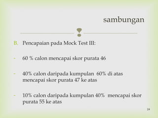 
B. Pencapaian pada Mock Test III:
- 60 % calon mencapai skor purata 46
- 40% calon daripada kumpulan 60% di atas
mencapai skor purata 47 ke atas
- 10% calon daripada kumpulan 40% mencapai skor
purata 55 ke atas
sambungan
24
 
