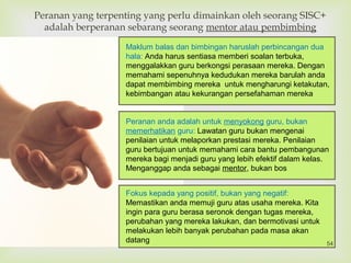 
Peranan yang terpenting yang perlu dimainkan oleh seorang SISC+
adalah berperanan sebarang seorang mentor atau pembimbing
Maklum balas dan bimbingan haruslah perbincangan dua
hala: Anda harus sentiasa memberi soalan terbuka,
menggalakkan guru berkongsi perasaan mereka. Dengan
memahami sepenuhnya kedudukan mereka barulah anda
dapat membimbing mereka untuk mengharungi ketakutan,
kebimbangan atau kekurangan persefahaman mereka
Peranan anda adalah untuk menyokong guru, bukan
memerhatikan guru: Lawatan guru bukan mengenai
penilaian untuk melaporkan prestasi mereka. Penilaian
guru bertujuan untuk memahami cara bantu pembangunan
mereka bagi menjadi guru yang lebih efektif dalam kelas.
Menganggap anda sebagai mentor, bukan bos
Fokus kepada yang positif, bukan yang negatif:
Memastikan anda memuji guru atas usaha mereka. Kita
ingin para guru berasa seronok dengan tugas mereka,
perubahan yang mereka lakukan, dan bermotivasi untuk
melakukan lebih banyak perubahan pada masa akan
datang 54
 