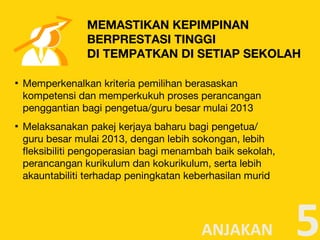 ▪ Memperkenalkan kriteria pemilihan berasaskan
kompetensi dan memperkukuh proses perancangan
penggantian bagi pengetua/guru besar mulai 2013
▪ Melaksanakan pakej kerjaya baharu bagi pengetua/
guru besar mulai 2013, dengan lebih sokongan, lebih
fleksibiliti pengoperasian bagi menambah baik sekolah,
perancangan kurikulum dan kokurikulum, serta lebih
akauntabiliti terhadap peningkatan keberhasilan murid
5
MEMASTIKAN KEPIMPINAN
BERPRESTASI TINGGI
DI TEMPATKAN DI SETIAP SEKOLAH
ANJAKAN
 