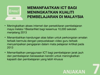 ▪ Meningkatkan akses internet dan persekitaran pembelajaran
maya melalui 1BestariNet bagi kesemua 10,000 sekolah
menjelang 2013
▪ Menambahkan kandungan atas talian untuk perkongsian amalan
terbaik bermula dengan perpustakaan video guru terbaik
menyampaikan pengajaran dalam mata pelajaran kritikal pada
2013
▪ Memanfaatkan penggunaan ICT bagi pembelajaran jarak jauh
dan pembelajaran berasaskan kendiri untuk meningkatkan
kapasiti dan pembelajaran yang lebih khusus
7
MEMANFAATKAN ICT BAGI
MENINGKATKAN KUALITI
PEMBELAJARAN DI MALAYSIA
ANJAKAN
 