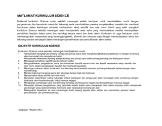 SCIENCE TINGKATAN 1
MATLAMAT KURIKULUM SCIENCE
Matlamat kurikulum Science untuk sekolah menengah adalah bertujuan untuk membekalkan murid dengan
pengetahuan dan kemahiran sains dan teknologi serta membolehkan mereka menyelesaikan masalah dan membuat
keputusan dalam kehidupan seharian berdasarkan sikap saintifik dan nilai murni. Murid yang telah mengikuti
kurikulum Science sekolah menengah akan memperolehi asas sains yang membolehkan mereka mendapatkan
pendidikan lanjutan dalam sains dan teknologi secara rasmi dan tidak rasmi. Kurikulum ini juga bertujuan untuk
membangunkan masyarakat yang bertanggungjawab, dinamik dan berdaya maju dengan membudayakan sains dan
teknologi secara semulajadi dalam menangani pemeliharaan dan pemuliharaan alam sekitar.
OBJEKTIF KURIKULUM SCIENCE
Kurikulum Science untuk sekolah menengah membolehkan murid:
1 Memperolehi pengetahuan tentang konsep dan prinsip sains serta menghubungkaitkan pengetahuan ini dengan fenomena
alam semulajadi dan pengalaman harian
Memperolehi kefahaman tentang aplikasi konsep dan prinsip sains dalam bidang teknologi dan kehidupan harian
2 Menguasai kemahiran saintifik dan kemahiran berfikir
4 Mengaplikasikan pengetahuan sains dan kemahiran saintifik secara kritis dan kreatif berasaskan sikap saintifik dan
nilai murni dalam penyelesaian masalah dan membuat keputusan
5 Menangani cabaran dalam dunia sains dan teknologi serta bersedia memberi sumbangan kepada perkembangan sains
dan teknologi
6 Menilai maklumat mengenai sains dan teknologi dengan bijak dan berkesan
7 Mengamalkan sikap saintifik dan nilai murni
8 Menyedari kepentingan saling hubungan antara kehidupan dan pengurusan alam semulajadi serta sumbernya dengan
bijaksana demi kesinambungan hidup manusia sejagat
9 Menghargai sumbangan sains dan teknologi terhadap pembangunan negara dan kesejahteraan manusia sejagat
10 Menyedari bahawa pengetahuan yang diperoleh melalui kajian sains merupakan hasil usaha manusia untuk memperoleh
penerangan yang rasional tentang fenomena alam berasaskan kemampuan akal
11 Mewujudkan kesedaran ke atas kepentingan kasih sayang kepada alam sekitar dan memainkan peranan dalam
pemuliharaan dan pemeliharaannya.
 