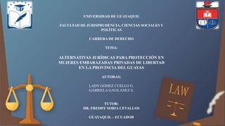UNIVERSIDAD DE GUAYAQUIL
FACULTAD DE JURISPRUDENCIA, CIENCIAS SOCIALES Y
POLÍTICAS
CARRERA DE DERECHO
TEMA:
ALTERNATIVAS JURÍDICAS PARA PROTECCIÓN EN
MUJERES EMBARAZADAS PRIVADAS DE LIBERTAD
EN LA PROVINCIA DEL GUAYAS
AUTORAS:
LADY GÓMEZ CUELLO G.
GABRIELA GAVILANEZ S.
TUTOR:
DR. FREDDY SORIA CEVALLOS
GUAYAQUIL – ECUADOR
 