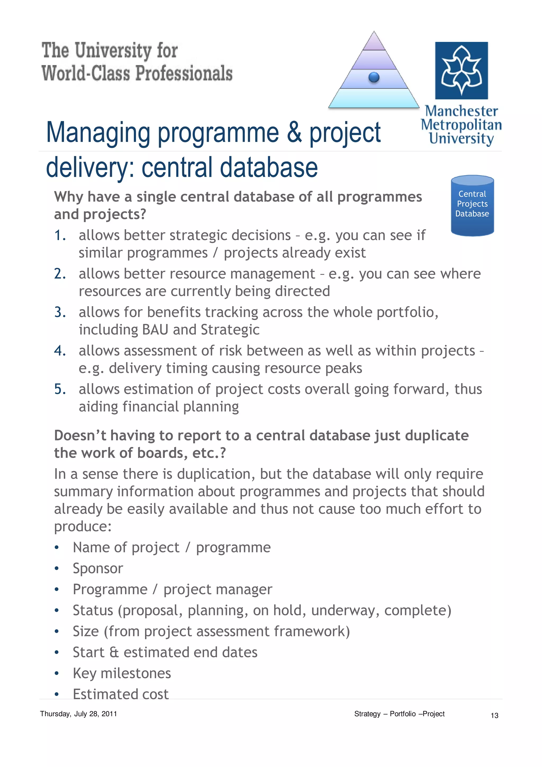 Managing programme & project
 delivery: central database
    Why have a single central database of all programmes          Central
                                                                 Projects
    and projects?                                                Database

    1. allows better strategic decisions – e.g. you can see if
       similar programmes / projects already exist
    2. allows better resource management – e.g. you can see where
       resources are currently being directed
    3. allows for benefits tracking across the whole portfolio,
       including BAU and Strategic
    4. allows assessment of risk between as well as within projects –
       e.g. delivery timing causing resource peaks
    5. allows estimation of project costs overall going forward, thus
       aiding financial planning
    Doesn’t having to report to a central database just duplicate
    the work of boards, etc.?
    In a sense there is duplication, but the database will only require
    summary information about programmes and projects that should
    already be easily available and thus not cause too much effort to
    produce:
    • Name of project / programme
    • Sponsor
    • Programme / project manager
    • Status (proposal, planning, on hold, underway, complete)
    • Size (from project assessment framework)
    • Start & estimated end dates
    • Key milestones
    • Estimated cost
Thursday, July 28, 2011                            Strategy – Portfolio –Project   13
 
