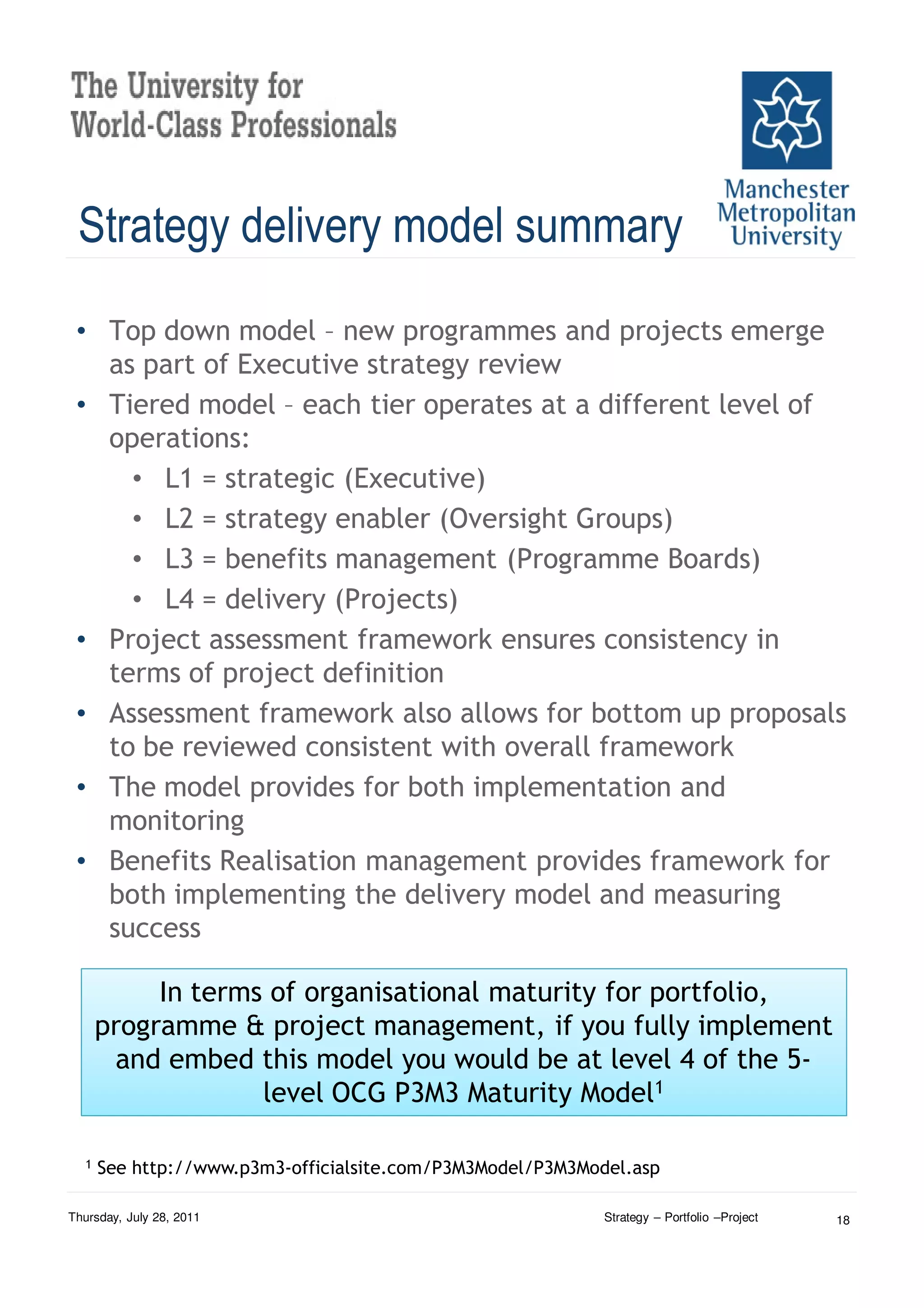 Strategy delivery model summary
 • Top down model – new programmes and projects emerge
   as part of Executive strategy review
 • Tiered model – each tier operates at a different level of
   operations:
     • L1 = strategic (Executive)
     • L2 = strategy enabler (Oversight Groups)
     • L3 = benefits management (Programme Boards)
     • L4 = delivery (Projects)
 • Project assessment framework ensures consistency in
   terms of project definition
 • Assessment framework also allows for bottom up proposals
   to be reviewed consistent with overall framework
 • The model provides for both implementation and
   monitoring
 • Benefits Realisation management provides framework for
   both implementing the delivery model and measuring
   success

           In terms of organisational maturity for portfolio,
      programme & project management, if you fully implement
       and embed this model you would be at level 4 of the 5-
                   level OCG P3M3 Maturity Model1

  1   See http://www.p3m3-officialsite.com/P3M3Model/P3M3Model.asp

Thursday, July 28, 2011                                     Strategy – Portfolio –Project   18
 