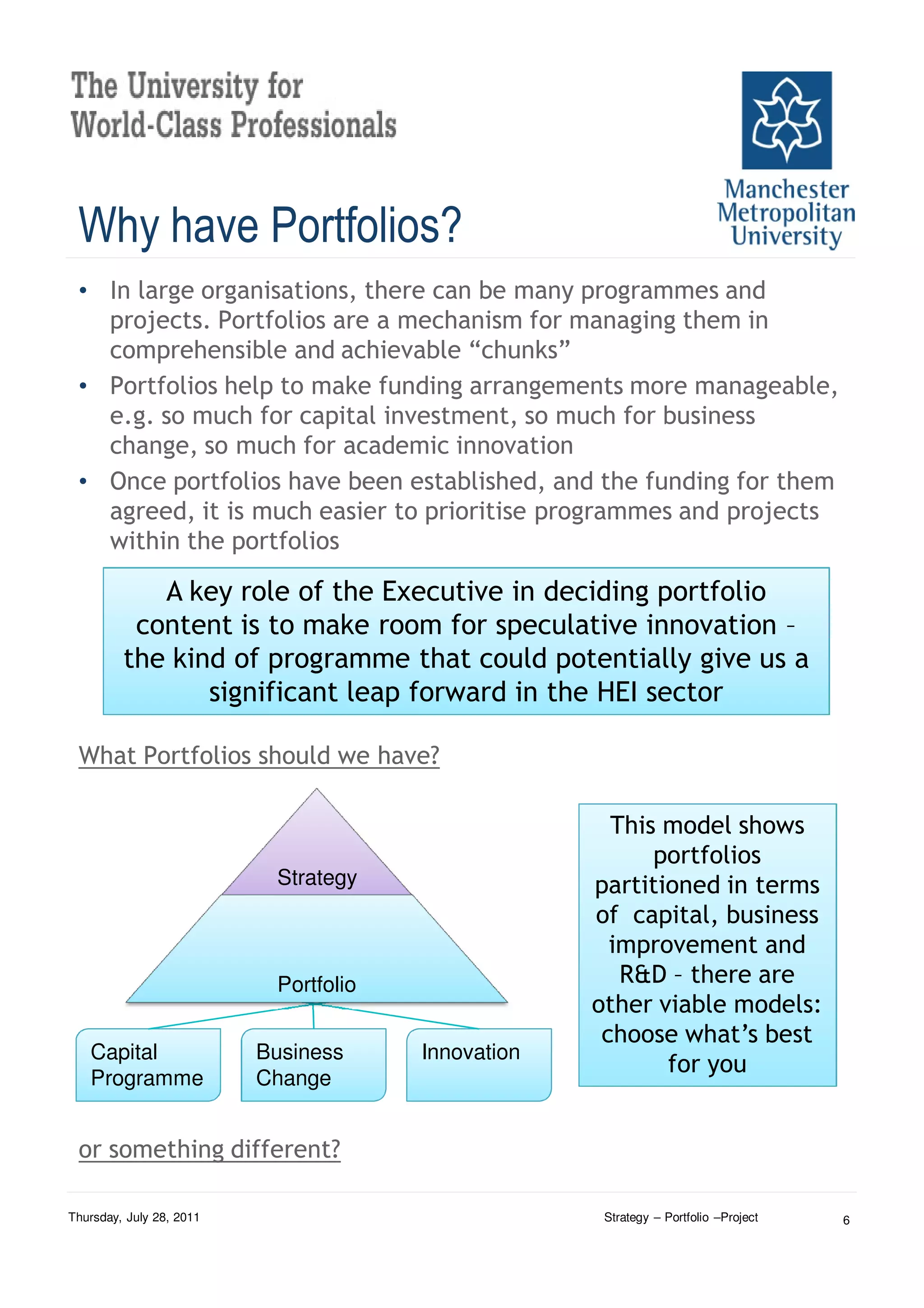Why have Portfolios?
 • In large organisations, there can be many programmes and
   projects. Portfolios are a mechanism for managing them in
   comprehensible and achievable “chunks”
 • Portfolios help to make funding arrangements more manageable,
   e.g. so much for capital investment, so much for business
   change, so much for academic innovation
 • Once portfolios have been established, and the funding for them
   agreed, it is much easier to prioritise programmes and projects
   within the portfolios

            A key role of the Executive in deciding portfolio
          content is to make room for speculative innovation –
         the kind of programme that could potentially give us a
                significant leap forward in the HEI sector

 What Portfolios should we have?

                                                      This model shows
                                                          portfolios
                           Strategy                 partitioned in terms
                                                    of capital, business
                                                      improvement and
                           Portfolio                   R&D – there are
                                                    other viable models:
                                                     choose what’s best
   Capital                Business     Innovation
                                                           for you
   Programme              Change


 or something different?

Thursday, July 28, 2011                              Strategy – Portfolio –Project   6
 