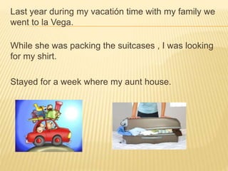 Last year during my vacatión time with my family we
went to la Vega.
While she was packing the suitcases , I was looking
for my shirt.
Stayed for a week where my aunt house.
 