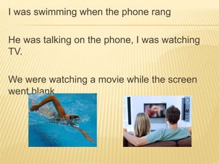I was swimming when the phone rang
He was talking on the phone, I was watching
TV.
We were watching a movie while the screen
went blank.
 