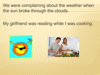 We were complaining about the weather when
the sun broke through the clouds.
My girlfriend was reading while I was cooking.
 