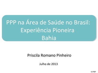 © PRP
PPP na Área de Saúde no Brasil:
Experiência Pioneira
Bahia
Priscila Romano Pinheiro
Julho de 2013
 