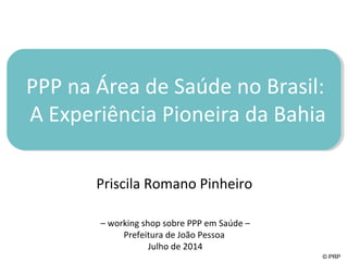 PPP na Área de Saúde no Brasil: 
A Experiência Pioneira da Bahia 
© PRP 
Priscila Romano Pinheiro 
– working shop sobre PPP em Saúde – 
Prefeitura de João Pessoa 
Julho de 2014 
 