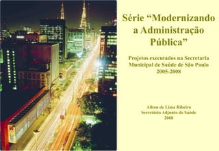 Série “Modernizando
  a Administração
       Pública”
 Projetos executados na Secretaria
 Municipal de Saúde de São Paulo
             2005-2008




        Ailton de Lima Ribeiro
      Secretário Adjunto de Saúde
                  2008
 