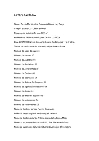 8. PERFIL DA ESCOLA 
Nome: Escola Municipal de Educação Básica Ney Braga 
Código: 21071942 – Censo Escolar 
Processo de autorização pelo CEE nº _____________ 
Processo de reconhecimento pelo CEE nº 003/2008 
Data 29/07/2008 Níveis de ensino: Ensino fundamental 1ª a 8ª série. 
Turnos de funcionamento: matutino, vespertino e noturno. 
Número de salas de aula: 31 
Número de turmas: 10 
Número de Auditório: 01 
Número de Banheiros: 05 
Número de Almoxarifado: 01 
Número de Cantina: 01 
Número de Secretaria: 01 
Número de Sala de Professores: 01 
Número de agente administrativo: 04 
Número de diretor: 01 
Número de diretores adjunto: 02 
Número de professores: 54 
Número de supervisores: 06 
Nome da diretora: Vaneza Ramos de Amorim 
Nome do diretor adjunto: José Marques Teixeira 
Nome da diretora adjunta: Antônia Laurinda Fortaleza Mota 
Nome do supervisor do turno matutino: Isac Barbosa da Silva 
Nome do supervisor do turno matutino: Elvanice de Oliveira Lira 
 
