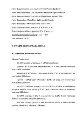 Nome do supervisor do turno noturno: Firmino Viveiros dos Santos 
Nome da supervisora do turno vespertino: Maria das Graças Lima Silva 
Nome da supervisora do turno noturno: Maria Cleude Memória Silva 
Nome da secretária: Maria Clene da Conceição Miranda 
Nome da secretária: Maria do Socorro Dias da Silva 
Ensino fundamental turno matutino: 6º e 7º ano = 517 
Ensino fundamental turno vespertino: 8º e 9º ano = 411 
Ensino fundamental turno noturno: EJAI = 213 
Total de alunos = 1.141 
9. SITUAÇÃO DIAGNÓSTICA DA ESCOLA 
9.1 Diagnóstico da realidade escolar 
Ensino Fundamental 
Em 2006 a escola funcionou de 1ª a 8ª série nos turnos: 
Matutino: 1ª a 5ª série com a faixa etária de 6 a 15 anos, com uma matrícula 
num total de: 320 alunos. 
Vespertino: 5ª a 8ª série com faixa etária de 12 a 17 anos, com uma matrícula 
num total de: 354 alunos. 
Noturno: 5ª a 8ª série com a faixa etária de 15 a 25 anos, com uma matrícula 
num total de: 250 alunos. 
Em 2007 a demanda foi maior, funcionou de 2ª a 8ª série, aumentando as 
turmas da seguinte forma: turmas de 2ª a 8ª série, nos turnos matutino e vespertino, 
total geral: 929 alunos. 
Em 2008 funcionou de 2ª a 8ª série, com turmas de 2ª a 8ª série nos turnos 
matutino e vespertino, total geral: 837 alunos. 
Em 2009 funcionou de 2ª a 8ª série, com turmas de 2ª a 8ª série nos turnos 
matutino e vespertino, total geral: 874 alunos. 
 