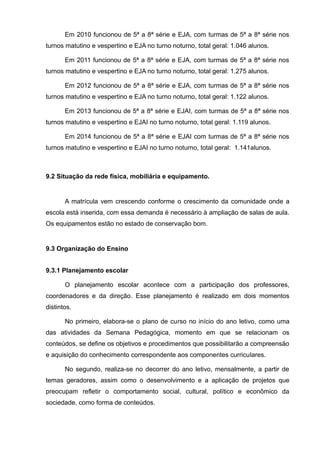 Em 2010 funcionou de 5ª a 8ª série e EJA, com turmas de 5ª a 8ª série nos 
turnos matutino e vespertino e EJA no turno noturno, total geral: 1.046 alunos. 
Em 2011 funcionou de 5ª a 8ª série e EJA, com turmas de 5ª a 8ª série nos 
turnos matutino e vespertino e EJA no turno noturno, total geral: 1.275 alunos. 
Em 2012 funcionou de 5ª a 8ª série e EJA, com turmas de 5ª a 8ª série nos 
turnos matutino e vespertino e EJA no turno noturno, total geral: 1.122 alunos. 
Em 2013 funcionou de 5ª a 8ª série e EJAI, com turmas de 5ª a 8ª série nos 
turnos matutino e vespertino e EJAI no turno noturno, total geral: 1.119 alunos. 
Em 2014 funcionou de 5ª a 8ª série e EJAI com turmas de 5ª a 8ª série nos 
turnos matutino e vespertino e EJAI no turno noturno, total geral: 1.141alunos. 
9.2 Situação da rede física, mobiliária e equipamento. 
A matrícula vem crescendo conforme o crescimento da comunidade onde a 
escola está inserida, com essa demanda é necessário à ampliação de salas de aula. 
Os equipamentos estão no estado de conservação bom. 
9.3 Organização do Ensino 
9.3.1 Planejamento escolar 
O planejamento escolar acontece com a participação dos professores, 
coordenadores e da direção. Esse planejamento é realizado em dois momentos 
distintos. 
No primeiro, elabora-se o plano de curso no início do ano letivo, como uma 
das atividades da Semana Pedagógica, momento em que se relacionam os 
conteúdos, se define os objetivos e procedimentos que possibilitarão a compreensão 
e aquisição do conhecimento correspondente aos componentes curriculares. 
No segundo, realiza-se no decorrer do ano letivo, mensalmente, a partir de 
temas geradores, assim como o desenvolvimento e a aplicação de projetos que 
preocupam refletir o comportamento social, cultural, político e econômico da 
sociedade, como forma de conteúdos. 
 
