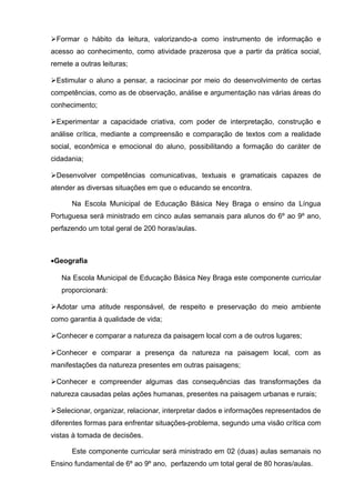 Formar o hábito da leitura, valorizando-a como instrumento de informação e 
acesso ao conhecimento, como atividade prazerosa que a partir da prática social, 
remete a outras leituras; 
Estimular o aluno a pensar, a raciocinar por meio do desenvolvimento de certas 
competências, como as de observação, análise e argumentação nas várias áreas do 
conhecimento; 
Experimentar a capacidade criativa, com poder de interpretação, construção e 
análise crítica, mediante a compreensão e comparação de textos com a realidade 
social, econômica e emocional do aluno, possibilitando a formação do caráter de 
cidadania; 
Desenvolver competências comunicativas, textuais e gramaticais capazes de 
atender as diversas situações em que o educando se encontra. 
Na Escola Municipal de Educação Básica Ney Braga o ensino da Língua 
Portuguesa será ministrado em cinco aulas semanais para alunos do 6º ao 9º ano, 
perfazendo um total geral de 200 horas/aulas. 
·Geografia 
Na Escola Municipal de Educação Básica Ney Braga este componente curricular 
proporcionará: 
Adotar uma atitude responsável, de respeito e preservação do meio ambiente 
como garantia à qualidade de vida; 
Conhecer e comparar a natureza da paisagem local com a de outros lugares; 
Conhecer e comparar a presença da natureza na paisagem local, com as 
manifestações da natureza presentes em outras paisagens; 
Conhecer e compreender algumas das consequências das transformações da 
natureza causadas pelas ações humanas, presentes na paisagem urbanas e rurais; 
Selecionar, organizar, relacionar, interpretar dados e informações representados de 
diferentes formas para enfrentar situações-problema, segundo uma visão crítica com 
vistas à tomada de decisões. 
Este componente curricular será ministrado em 02 (duas) aulas semanais no 
Ensino fundamental de 6º ao 9º ano, perfazendo um total geral de 80 horas/aulas. 
 