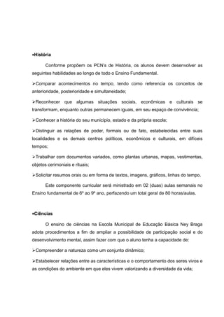 ·História 
Conforme propõem os PCN’s de História, os alunos devem desenvolver as 
seguintes habilidades ao longo de todo o Ensino Fundamental. 
Comparar acontecimentos no tempo, tendo como referencia os conceitos de 
anterioridade, posterioridade e simultaneidade; 
Reconhecer que algumas situações sociais, econômicas e culturais se 
transformam, enquanto outras permanecem iguais, em seu espaço de convivência; 
Conhecer a história do seu município, estado e da própria escola; 
Distinguir as relações de poder, formais ou de fato, estabelecidas entre suas 
localidades e os demais centros políticos, econômicos e culturais, em difíceis 
tempos; 
Trabalhar com documentos variados, como plantas urbanas, mapas, vestimentas, 
objetos cerimoniais e rituais; 
Solicitar resumos orais ou em forma de textos, imagens, gráficos, linhas do tempo. 
Este componente curricular será ministrado em 02 (duas) aulas semanais no 
Ensino fundamental de 6º ao 9º ano, perfazendo um total geral de 80 horas/aulas. 
·Ciências 
O ensino de ciências na Escola Municipal de Educação Básica Ney Braga 
adota procedimentos a fim de ampliar a possibilidade de participação social e do 
desenvolvimento mental, assim fazer com que o aluno tenha a capacidade de: 
Compreender a natureza como um conjunto dinâmico; 
Estabelecer relações entre as características e o comportamento dos seres vivos e 
as condições do ambiente em que eles vivem valorizando a diversidade da vida; 
 