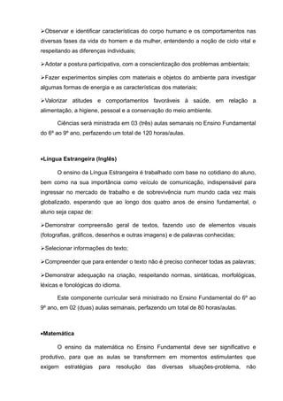 Observar e identificar características do corpo humano e os comportamentos nas 
diversas fases da vida do homem e da mulher, entendendo a noção de ciclo vital e 
respeitando as diferenças individuais; 
Adotar a postura participativa, com a conscientização dos problemas ambientais; 
Fazer experimentos simples com materiais e objetos do ambiente para investigar 
algumas formas de energia e as características dos materiais; 
Valorizar atitudes e comportamentos favoráveis à saúde, em relação a 
alimentação, a higiene, pessoal e a conservação do meio ambiente. 
Ciências será ministrada em 03 (três) aulas semanais no Ensino Fundamental 
do 6º ao 9º ano, perfazendo um total de 120 horas/aulas. 
·Língua Estrangeira (Inglês) 
O ensino da Língua Estrangeira é trabalhado com base no cotidiano do aluno, 
bem como na sua importância como veículo de comunicação, indispensável para 
ingressar no mercado de trabalho e de sobrevivência num mundo cada vez mais 
globalizado, esperando que ao longo dos quatro anos de ensino fundamental, o 
aluno seja capaz de: 
Demonstrar compreensão geral de textos, fazendo uso de elementos visuais 
(fotografias, gráficos, desenhos e outras imagens) e de palavras conhecidas; 
Selecionar informações do texto; 
Compreender que para entender o texto não é preciso conhecer todas as palavras; 
Demonstrar adequação na criação, respeitando normas, sintáticas, morfológicas, 
léxicas e fonológicas do idioma. 
Este componente curricular será ministrado no Ensino Fundamental do 6º ao 
9º ano, em 02 (duas) aulas semanais, perfazendo um total de 80 horas/aulas. 
·Matemática 
O ensino da matemática no Ensino Fundamental deve ser significativo e 
produtivo, para que as aulas se transformem em momentos estimulantes que 
exigem estratégias para resolução das diversas situações-problema, não 
 