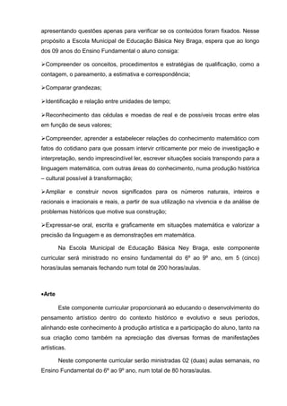 apresentando questões apenas para verificar se os conteúdos foram fixados. Nesse 
propósito a Escola Municipal de Educação Básica Ney Braga, espera que ao longo 
dos 09 anos do Ensino Fundamental o aluno consiga: 
Compreender os conceitos, procedimentos e estratégias de qualificação, como a 
contagem, o pareamento, a estimativa e correspondência; 
Comparar grandezas; 
Identificação e relação entre unidades de tempo; 
Reconhecimento das cédulas e moedas de real e de possíveis trocas entre elas 
em função de seus valores; 
Compreender, aprender a estabelecer relações do conhecimento matemático com 
fatos do cotidiano para que possam intervir criticamente por meio de investigação e 
interpretação, sendo imprescindível ler, escrever situações sociais transpondo para a 
linguagem matemática, com outras áreas do conhecimento, numa produção histórica 
– cultural possível à transformação; 
Ampliar e construir novos significados para os números naturais, inteiros e 
racionais e irracionais e reais, a partir de sua utilização na vivencia e da análise de 
problemas históricos que motive sua construção; 
Expressar-se oral, escrita e graficamente em situações matemática e valorizar a 
precisão da linguagem e as demonstrações em matemática. 
Na Escola Municipal de Educação Básica Ney Braga, este componente 
curricular será ministrado no ensino fundamental do 6º ao 9º ano, em 5 (cinco) 
horas/aulas semanais fechando num total de 200 horas/aulas. 
·Arte 
Este componente curricular proporcionará ao educando o desenvolvimento do 
pensamento artístico dentro do contexto histórico e evolutivo e seus períodos, 
alinhando este conhecimento à produção artística e a participação do aluno, tanto na 
sua criação como também na apreciação das diversas formas de manifestações 
artísticas. 
Neste componente curricular serão ministradas 02 (duas) aulas semanais, no 
Ensino Fundamental do 6º ao 9º ano, num total de 80 horas/aulas. 
 