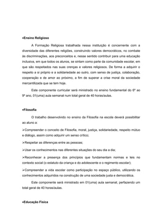 ·Ensino Religioso 
A Formação Religiosa trabalhada nessa instituição é concernente com a 
diversidade das diferentes religiões, construindo valores democráticos, no combate 
às discriminações, aos preconceitos e, nesse sentido contribuir para uma educação 
inclusiva, em que todos os alunos, se sintam como parte da comunidade escolar, em 
que são respeitados nas suas crenças e valores religiosos. De forma a adquirir o 
respeito a si próprio e a solidariedade ao outro, com senso de justiça, colaboração, 
cooperação e de amor ao próximo, a fim de superar a crise moral da sociedade 
mercantilizada que se tem hoje. 
Este componente curricular será ministrado no ensino fundamental do 6º ao 
9º ano, 01(uma) aula semanal num total geral de 40 horas/aulas. 
·Filosofia 
O trabalho desenvolvido no ensino da Filosofia na escola deverá possibilitar 
ao aluno a: 
Compreender o conceito de Filosofia, moral, justiça, solidariedade, respeito mútuo 
e diálogo, assim como adquirir um senso crítico; 
Respeitar as diferenças entre as pessoas; 
Usar os conhecimentos nas diferentes situações do seu dia a dia; 
Reconhecer a presença dos princípios que fundamentam normas e leis no 
contexto social (o estatuto da criança e do adolescente e o regimento escolar); 
Compreender a vida escolar como participação no espaço público, utilizando os 
conhecimentos adquiridos na construção de uma sociedade justa e democrática. 
Este componente será ministrado em 01(uma) aula semanal, perfazendo um 
total geral de 40 horas/aulas. 
·Educação Física 
 