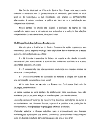 Na Escola Municipal de Educação Básica Ney Braga, este componente 
curricular é ministrado em 02 (duas) horas/aulas semanais, perfazendo um total 
geral de 80 horas/aulas. A sua ministração visa ampliar os conhecimentos 
relacionados à saúde, mediante a prática de esportes e a participação em 
campeonatos esportivos. 
Nesse sentido os alunos são levados à aceitação de regras de boa 
convivência, assim como a elevação da sua autoestima e a melhoria das relações 
interpessoais e consequentemente, do aprendizado. 
9.3.3 Especificidades do Ensino Fundamental 
Os princípios e finalidades do Ensino Fundamental estão organizados em 
consonância com o disposto no artigo 48 do capítulo IX da Lei de Diretrizes e Bases 
que define como objetivos específicos: 
I – O domínio progressivo da leitura, da escrita e do cálculo enquanto 
instrumentos pela compreensão e solução dos problemas humanos e o acesso 
sistemático aos conhecimentos; 
II – A compreensão das leis que regem a natureza e as relações sociais na 
sociedade contemporânea; 
II – O desenvolvimento da capacidade de reflexão e criação, em busca de 
uma participação consciente no meio social. 
Ainda com base no exposto nos Referencias Curriculares Nacionais de 
Educação, determina que: 
·A escola precisa ter uma postura de acolhimento; pode questionar, mas não 
manifestar preconceitos em relação às manifestações culturais dos alunos; 
·A escola precisa estruturar-se de maneira viva, dinâmica, estimulando os alunos a 
se manifestarem das diferentes formas; a produzir e partilhar suas produções de 
conhecimentos, de expressões de produções artísticas e culturais. 
·Estimular, valorizar e oferecer subsídios para o enriquecimento das diversas 
manifestações e produções dos alunos, contribuindo para que eles se reconheçam 
como produtores de cultura, como seres capazes de propor e de criar. 
 