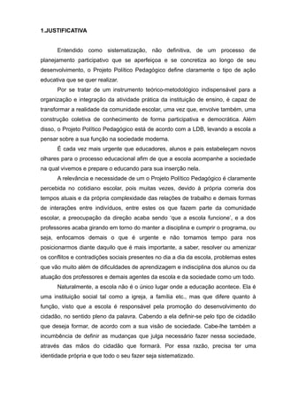 1.JUSTIFICATIVA 
Entendido como sistematização, não definitiva, de um processo de 
planejamento participativo que se aperfeiçoa e se concretiza ao longo de seu 
desenvolvimento, o Projeto Político Pedagógico define claramente o tipo de ação 
educativa que se quer realizar. 
Por se tratar de um instrumento teórico-metodológico indispensável para a 
organização e integração da atividade prática da instituição de ensino, é capaz de 
transformar a realidade da comunidade escolar, uma vez que, envolve também, uma 
construção coletiva de conhecimento de forma participativa e democrática. Além 
disso, o Projeto Político Pedagógico está de acordo com a LDB, levando a escola a 
pensar sobre a sua função na sociedade moderna. 
É cada vez mais urgente que educadores, alunos e pais estabeleçam novos 
olhares para o processo educacional afim de que a escola acompanhe a sociedade 
na qual vivemos e prepare o educando para sua inserção nela. 
A relevância e necessidade de um o Projeto Político Pedagógico é claramente 
percebida no cotidiano escolar, pois muitas vezes, devido à própria correria dos 
tempos atuais e da própria complexidade das relações de trabalho e demais formas 
de interações entre indivíduos, entre estes os que fazem parte da comunidade 
escolar, a preocupação da direção acaba sendo ‘que a escola funcione’, e a dos 
professores acaba girando em torno do manter a disciplina e cumprir o programa, ou 
seja, enfocamos demais o que é urgente e não tomamos tempo para nos 
posicionarmos diante daquilo que é mais importante, a saber, resolver ou amenizar 
os conflitos e contradições sociais presentes no dia a dia da escola, problemas estes 
que vão muito além de dificuldades de aprendizagem e indisciplina dos alunos ou da 
atuação dos professores e demais agentes da escola e da sociedade como um todo. 
Naturalmente, a escola não é o único lugar onde a educação acontece. Ela é 
uma instituição social tal como a igreja, a família etc., mas que difere quanto à 
função, visto que a escola é responsável pela promoção do desenvolvimento do 
cidadão, no sentido pleno da palavra. Cabendo a ela definir-se pelo tipo de cidadão 
que deseja formar, de acordo com a sua visão de sociedade. Cabe-lhe também a 
incumbência de definir as mudanças que julga necessário fazer nessa sociedade, 
através das mãos do cidadão que formará. Por essa razão, precisa ter uma 
identidade própria e que todo o seu fazer seja sistematizado. 
 