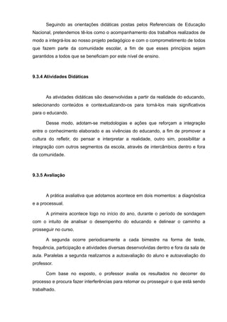Seguindo as orientações didáticas postas pelos Referenciais de Educação 
Nacional, pretendemos tê-los como o acompanhamento dos trabalhos realizados de 
modo a integrá-los ao nosso projeto pedagógico e com o comprometimento de todos 
que fazem parte da comunidade escolar, a fim de que esses princípios sejam 
garantidos a todos que se beneficiam por este nível de ensino. 
9.3.4 Atividades Didáticas 
As atividades didáticas são desenvolvidas a partir da realidade do educando, 
selecionando conteúdos e contextualizando-os para torná-los mais significativos 
para o educando. 
Desse modo, adotam-se metodologias e ações que reforçam a integração 
entre o conhecimento elaborado e as vivências do educando, a fim de promover a 
cultura do refletir, do pensar e interpretar a realidade, outro sim, possibilitar a 
integração com outros segmentos da escola, através de intercâmbios dentro e fora 
da comunidade. 
9.3.5 Avaliação 
A prática avaliativa que adotamos acontece em dois momentos: a diagnóstica 
e a processual. 
A primeira acontece logo no início do ano, durante o período de sondagem 
com o intuito de analisar o desempenho do educando e delinear o caminho a 
prosseguir no curso. 
A segunda ocorre periodicamente a cada bimestre na forma de teste, 
frequência, participação e atividades diversas desenvolvidas dentro e fora da sala de 
aula. Paralelas a segunda realizamos a autoavaliação do aluno e autoavaliação do 
professor. 
Com base no exposto, o professor avalia os resultados no decorrer do 
processo e procura fazer interferências para retomar ou prosseguir o que está sendo 
trabalhado. 
 
