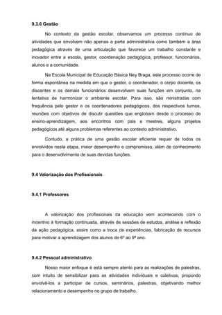 9.3.6 Gestão 
No contexto da gestão escolar, observamos um processo contínuo de 
atividades que envolvem não apenas a parte administrativa como também a área 
pedagógica através de uma articulação que favorece um trabalho constante e 
inovador entre a escola, gestor, coordenação pedagógica, professor, funcionários, 
alunos e a comunidade. 
Na Escola Municipal de Educação Básica Ney Braga, este processo ocorre de 
forma espontânea na medida em que o gestor, o coordenador, o corpo docente, os 
discentes e os demais funcionários desenvolvem suas funções em conjunto, na 
tentativa de harmonizar o ambiente escolar. Para isso, são ministradas com 
frequência pelo gestor e os coordenadores pedagógicos, dos respectivos turnos, 
reuniões com objetivos de discutir questões que englobam desde o processo de 
ensino-aprendizagem, aos encontros com pais e mestres, alguns projetos 
pedagógicos até alguns problemas referentes ao contexto administrativo. 
Contudo, a prática de uma gestão escolar eficiente requer de todos os 
envolvidos nesta etapa, maior desempenho e compromisso, além de conhecimento 
para o desenvolvimento de suas devidas funções. 
9.4 Valorização dos Profissionais 
9.4.1 Professores 
A valorização dos profissionais da educação vem acontecendo com o 
incentivo à formação continuada, através de sessões de estudos, análise e reflexão 
da ação pedagógica, assim como a troca de experiências, fabricação de recursos 
para motivar a aprendizagem dos alunos do 6º ao 9ª ano. 
9.4.2 Pessoal administrativo 
Nosso maior enfoque é está sempre atento para as realizações de palestras, 
com intuito de sensibilizar para as atividades individuais e coletivas, propondo 
envolvê-los a participar de cursos, seminários, palestras, objetivando melhor 
relacionamento e desempenho no grupo de trabalho. 
 