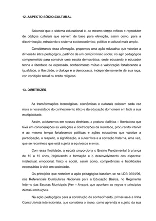 12. ASPECTO SÓCIO-CULTURAL 
Sabendo que o sistema educacional é, ao mesmo tempo reflexo e reprodutor 
de códigos culturais que servem de base para elevação, assim como, para a 
discriminação, retratando o sistema socioeconômico, político e cultural mais amplo. 
Considerando essa afirmação, propomos uma ação educativa que valorize a 
dimensão ética pedagógica, partindo de um compromisso social, no agir pedagógico 
comprometido para construir uma escola democrática, onde educando e educador 
tenha a liberdade de expressão, conhecimento mútuo e valorização fortalecendo a 
igualdade, a liberdade, o dialogo e a democracia, independentemente de sua raça, 
cor, condição social ou credo religioso. 
13. DIRETRIZES 
As transformações tecnológicas, econômicas e culturais colocam cada vez 
mais a necessidade do conhecimento ético e da educação do homem em toda a sua 
multiplicidade. 
Assim, adotaremos em nossas diretrizes, a postura dialética – libertadora que 
leva em considerações as variações e contradições da realidade, procurando intervir 
e ao mesmo tempo fortalecendo políticas e ações educativas que valorize a 
participação, o respeito, a significação, a autocrítica e a correção fraterna, uma vez, 
que se reconhece que está sujeita a equívocos e erros. 
Com essa finalidade, a escola proporciona o Ensino Fundamental à criança 
de 10 a 15 anos, objetivando a formação e o desenvolvimento dos aspectos: 
intelectual, emocional, físico e social, assim como, competências e habilidades 
necessárias à vida em sociedade. 
Os princípios que norteiam a ação pedagógica baseiam-se na LDB 9394/96, 
nos Referenciais Curriculares Nacionais para a Educação Básica, no Regimento 
Interno das Escolas Municipais (Ver – Anexo), que apontam as regras e princípios 
destas instituições. 
Na ação pedagógica para a construção do conhecimento, primar-se-á a linha 
Construtivista interacionista, que considera o aluno, como aprendiz e sujeito da sua 
 