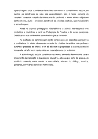 aprendizagem, onde o professor é mediador que busca o conhecimento escolar, no 
auxílio, na construção de uma boa aprendizagem, pois é nesse conjunto de 
relações: professor – objeto do conhecimento, professor – aluno, aluno – objeto do 
conhecimento, aluno – professor, constroem-se vínculos positivos, que impulsionam 
a aprendizagem. 
Ainda no aspecto pedagógico, valorizar-se-á a prática interdisciplinar dos 
conteúdos e disciplinas a partir da Pedagogia de Projetos e de temas geradores. 
Obedecendo aos conteúdos e atividades da grade curricular. 
Na avaliação da aprendizagem serão considerados os aspectos quantitativos 
e qualitativos do aluno, observados através de critérios fornecidos pelo professor 
durante o processo de ensino, a fim de detectar os progressos e as dificuldades do 
educando, para fornecer dados para um replanejamento do professor. 
A administração escolar considerar-se-á como elemento determinante para o 
andamento da instituição e do processo educativo, a busca por parte da gestora, do 
equilíbrio constate entre escola e comunidade, através do diálogo, acordos, 
parcerias, convivência coletiva e harmoniosa. 
 