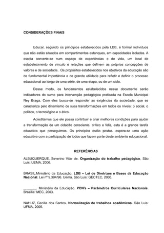 CONSIDERAÇÕES FINAIS 
Educar, segundo os princípios estabelecidos pela LDB, é formar indivíduos 
que não estão situados em compartimentos estanques, em capacidades isoladas. A 
escola converte-se num espaço de experiências e de vida, um local de 
estabelecimento de vínculo e relações que definem as próprias concepções de 
valores e de sociedade. Os propósitos estabelecidos nos objetivos da educação são 
de fundamental importância e de grande utilidade para refletir e definir o processo 
educacional ao longo de uma série, de uma etapa, ou de um ciclo. 
Desse modo, os fundamentos estabelecidos nesse documento serão 
indicadores do sumo para intervenção pedagógica praticada na Escola Municipal 
Ney Braga. Com eles busca-se responder as exigências da sociedade, que se 
caracteriza pelo dinamismo de suas transformações em todos os níveis: o social, o 
político, o tecnológico e o ético. 
Acreditamos que ele possa contribuir e criar melhores condições para ajudar 
a transformação de um cidadão consciente, crítico e feliz, esta é a grande tarefa 
educativa que perseguimos. Os princípios estão postos, espera-se uma ação 
educativa com a participação de todos que fazem parte deste ambiente educacional. 
REFERÊNCIAS 
ALBUQUERQUE. Severino Vilar de. Organização do trabalho pedagógico. São 
Luis: UEMA, 2006. 
BRASIL.Ministério da Educação. LDB – Lei de Diretrizes e Bases da Educação 
Nacional. Lei nº 9.394/96. Uema. São Luis: GECTEC, 2006. 
_______. Ministério da Educação. PCN’s – Parâmetros Curriculares Nacionais. 
Brasília: MEC, 2003. 
NAHUZ, Cecília dos Santos. Normalização de trabalhos acadêmicos. São Luis: 
UFMA, 2005. 
 