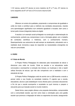 1.141 alunos, sendo 517 alunos no turno matutino de 6º e 7º ano, 411 alunos no 
turno vespertino de 8º e 9º ano e 213 no turno noturno EJAI. 
2.MISSÃO 
Oferecer um ensino de qualidade, propiciando o compromisso de igualdade e 
união de modo a contribuir para a melhoria nas condições educacionais, visando 
uma aprendizagem significativa num ambiente agradável e inovador, bem como o 
tornar parte inclusa (integrante) desta era digital. 
A escola é um exemplo social privilegiado na construção e sistematização do 
conhecimento, portanto seu compromisso é com a formação global, com o trabalho 
de conteúdos científicos e históricos, com o conhecimento humano. 
Desempenhando sua autonomia de está sempre se atualizando, articulando com a 
realidade atual, tornando-a capaz de responder as necessidades emergentes da 
vida em comunidade. 
4. VISÃO 
4.1 Visão de Mundo 
O Projeto Político Pedagógico foi elaborado pela necessidade de elevar e 
direcionar uma visão de mundo. Onde as escolas e os educadores serão 
convocados a acompanhar a evolução dos tempos, as mudanças e não a repetir 
velhas fórmulas de educar, que não são compatíveis com a realidade e com o 
estudante de hoje. 
O Projeto Político Pedagógico está de acordo com a LDB levando a escola a 
pensar sobre a sua função na sociedade moderna. É urgente que a escola, 
educadores, alunos e pais estabeleçam novos olhares para o processo educacional, 
a fim de que a escola acompanhe a sociedade na qual vivemos e prepare o 
educando para sua inserção social no mundo moderno. 
Desta forma, esse projeto oferece uma proposta democrática, comprometida 
com a comunidade escolar, que tem como base a orientação para uma gestão 
escolar que promova a integração de todos os segmentos da escola, assegurando- 
 