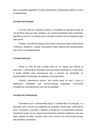 lhes um ambiente agradável, inovador, favorecendo a participação coletiva e a troca 
de experiências. 
4.2 Visão de Sociedade 
O mundo está em constante mudança. A sociedade se apresenta diante de 
nós de forma cada vez mais complexa, com grande diversidade racial, econômica, 
linguística e social. É um desafio para as escolas formarem alunos preparados para 
este mundo. 
Portanto, a Escola Ney Braga, busca inserir o educando neste contexto plural 
e dinâmico, levando-o, a adotar uma postura crítico reflexiva dos acontecimentos 
que ocorrem na sociedade atual. 
4.3 Visão de Escola 
Crê-se na visão de que a escola deve ser um espaço que ofereça ao 
educando, o conhecimento necessário para que possam participar do mundo atual. 
A escola também deve preocupar-se com o excesso de reprodução, de 
permissividade, de comandos, de agitação ou de passividade. 
Contudo, pretendemos construir uma escola capaz de levar o aluno a 
desenvolver habilidades que, harmonicamente conduzidas, tornar-se-ão 
competências necessárias para uma vida de qualidade. 
4.4 Visão de Conhecimento 
Entendemos que o conhecimento hoje é o principal fator de produção, e a 
educação está a serviço das exigências da sociedade, diante disso, pretendemos 
levar o educando a conceber, a elaborar e transformar o conhecimento adquirido, 
tornando-se sujeito do seu próprio desenvolvimento pessoal e intelectual, para que 
sejam capazes de saber conhecer, fazer, ser e conviver nos mais diversos grupos 
que compõem a sociedade. 
 