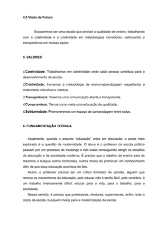 4.5 Visão de Futuro 
Buscaremos ser uma escola que priorize a qualidade de ensino, trabalhando 
com a coletividade e a criatividade em metodologias inovadoras, valorizando a 
transparência em nossas ações. 
5. VALORES 
1.Coletividade: Trabalhamos em coletividade onde cada pessoa contribua para o 
desenvolvimento da escola. 
2.Criatividade: Inovamos a metodologia de ensino-aprendizagem respeitando a 
criatividade individual e coletiva. 
3.Transparência: Visamos uma comunicação aberta e transparente. 
4.Compromisso: Temos como meta uma educação de qualidade. 
5.Solidariedade: Promoveremos um espaço de camaradagem entre todos. 
6. FUNDAMENTAÇÃO TEÓRICA 
Atualmente, quando o assunto “educação” entra em discussão, o ponto mais 
explorado é a questão da modernidade. O aluno e o professor da escola pública 
passam por um processo de mudança e não estão conseguindo atingir os desafios 
da educação e da sociedade moderna. É preciso que o objetivo de ensino saia da 
mesmice e busque outros horizontes, outros meios de promover um conhecimento 
afim de que essa educação aconteça de fato. 
Assim, o professor precisa ser um critico formador de opinião, alguém que 
renova os mecanismos da educação, pois educar não é tarefa fácil, pelo contrário, é 
um trabalho imensamente difícil; educar para a vida, para o trabalho, para a 
sociedade. 
Nesse sentido, é preciso que professores, diretores, supervisores, enfim, todo o 
corpo da escola, busquem meios para a modernização da escola. 
 