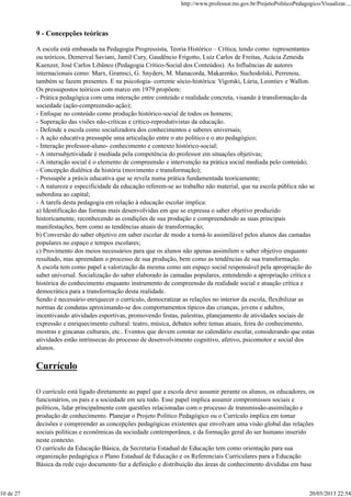 9 - Concepções teóricas
A escola está embasada na Pedagogia Progressista, Teoria Histórico – Crítica, tendo como representantes
ou teóricos, Demerval Saviani, Jamil Cury, Gaudêncio Frigotto, Luiz Carlos de Freitas, Acácia Zeneida
Kuenzer, José Carlos Libâneo (Pedagogia Crítico-Social dos Conteúdos). As Influências de autores
internacionais como: Marx, Gramsci, G. Snyders, M. Manacorda, Makarenko, Suchodolski, Perrenou,
também se fazem presentes. E na psicologia- corrente sócio-histórica: Vigotski, Lúria, Leontiev e Wallon.
Os pressupostos teóricos com marco em 1979 propõem:
- Prática pedagógica com uma interação entre conteúdo e realidade concreta, visando à transformação da
sociedade (ação-compreensão-ação);
- Enfoque no conteúdo como produção histórico-social de todos os homens;
- Superação das visões não-críticas e crítico-reprodutivistas da educação.
- Defende a escola como socializadora dos conhecimentos e saberes universais;
- A ação educativa pressupõe uma articulação entre o ato político e o ato pedagógico;
- Interação professor-aluno- conhecimento e contexto histórico-social;
- A intersubjetividade é mediada pela competência do professor em situações objetivas;
- A interação social é o elemento de compreensão e intervenção na prática social mediada pelo conteúdo;
- Concepção dialética da história (movimento e transformação);
- Pressupõe a práxis educativa que se revela numa prática fundamentada teoricamente;
- A natureza e especificidade da educação referem-se ao trabalho não material, que na escola pública não se
subordina ao capital;
- A tarefa desta pedagogia em relação à educação escolar implica:
a) Identificação das formas mais desenvolvidas em que se expressa o saber objetivo produzido
historicamente, reconhecendo as condições de sua produção e compreendendo as suas principais
manifestações, bem como as tendências atuais de transformação;
b) Conversão do saber objetivo em saber escolar de modo a torná-lo assimilável pelos alunos das camadas
populares no espaço e tempos escolares;
c) Provimento dos meios necessários para que os alunos não apenas assimilem o saber objetivo enquanto
resultado, mas apreendam o processo de sua produção, bem como as tendências de sua transformação.
A escola tem como papel a valorização da mesma como um espaço social responsável pela apropriação do
saber universal. Socialização do saber elaborado às camadas populares, entendendo a apropriação crítica e
histórica do conhecimento enquanto instrumento de compreensão da realidade social e atuação crítica e
democrática para a transformação desta realidade.
Sendo é necessário enriquecer o currículo, democratizar as relações no interior da escola, flexibilizar as
normas de condutas aproximando-se dos comportamentos típicos das crianças, jovens e adultos,
incentivando atividades esportivas, promovendo festas, palestras, planejamento de atividades sociais de
expressão e enriquecimento cultural: teatro, música, debates sobre temas atuais, feira do conhecimento,
mostras e gincanas culturais, etc.. Eventos que devem constar no calendário escolar, considerando que estas
atividades estão intrínsecas do processo de desenvolvimento cognitivo, afetivo, psicomotor e social dos
alunos.
Currículo
O currículo está ligado diretamente ao papel que a escola deve assumir perante os alunos, os educadores, os
funcionários, os pais e a sociedade em seu todo. Esse papel implica assumir compromissos sociais e
políticos, lidar principalmente com questões relacionadas com o processo de transmissão-assimilação e
produção de conhecimento. Planejar o Projeto Político Pedagógico ou o Currículo implica em tomar
decisões e compreender as concepções pedagógicas existentes que envolvam uma visão global das relações
sociais políticas e econômicas da sociedade contemporânea, e da formação geral do ser humano inserido
neste contexto.
O currículo da Educação Básica, da Secretaria Estadual de Educação tem como orientação para sua
organização pedagógica o Plano Estadual de Educação e os Referenciais Curriculares para a Educação
Básica da rede cujo documento faz a definição e distribuição das áreas de conhecimento divididas em base
http://www.professor.ms.gov.br/ProjetoPoliticoPedagogico/Visualizar....
10 de 27 20/05/2013 22:54
 
