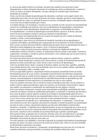 as variáveis que podem interferir na avaliação, são partes das condições necessárias para avaliar
adequadamente os alunos utilizando instrumentos de avaliação que, direta ou indiretamente, se aplicam à
escola, ao ensino e ao próprio desempenho, visto que cada tipo de conteúdo requer instrumentos
apropriados de avaliação.
Assim, na esfera da avaliação da aprendizagem dos educandos, o professor exerce papel central e deve
compreender que avaliar é um dos itens do processo de ensinar e aprender, que não se resume apenas na
realização de provas e testes, na atribuição de notas ou conceitos, considerados apenas como parte do todo
e sim como uma atividade orientada para o futuro.
A avaliação abrange o ato de planejar e executar, por isso, contribui em todo o processo de ação planificada
e deverá ser considerada, pelo professor, como um acompanhamento da aprendizagem, continuamente,
durante o processo ensino aprendizagem, identificando as conquistas e as dificuldades dos alunos.
O acompanhamento e o controle da aprendizagem ocorrerão durante o processo, de forma a prevenir,
através de uma investigação contínua as causas que interferem na aprendizagem.
Assim a avaliação será comprometida como um conjunto de atuações que tem a função de alimentar,
sustentar e orientar a intervenção pedagógica.
A avaliação para o aluno deverá ser instrumento de tomada de consciência da sua aprendizagem e
conquistas, dificuldades e possibilidade para reorganização do seu investimento na tarefa de aprender.
Para a escola a avaliação deverá possibilitar a identificação dos pontos fracos na aprendizagem do aluno e a
definição de ações pedagógicas que assegure o êxito e a eficácia da aprendizagem.
O papel que se espera da escola é que possa colaborar na formação do cidadão pela mediação do
conhecimento científico, filosófico e estético. O conhecimento não tem sentido se não ajudar o individuo a
compreender a sociedade e o mundo no qual ele está inserido e criar condições para que ele possa atuar de
forma positiva nessa sociedade.
Os avanços dos alunos devem ser observados quanto aos aspectos motores, cognitivos, equilíbrio
emocional, relação interpessoal e inserção social. Dessa maneira, ao longo de um determinado período de
presença na escola é primordial que o aluno mostre avanço no processo de aprendizagem.
a) Em sua atividade motora: desde a conquista de domínios amplos, tal como força, equilíbrio, agilidade,
como também domínios fins, como uma sensibilidade maior em seu tato, paladar, audição, capacidade de
atenção e concentração, olfato e acuidade visual.
b) Em sua capacidade cognitiva: conquistando maneiras de pesquisar, aprendendo formas de estudar,
descobrindo processos de se auto-avaliar e dominando elementos básicos dos diferentes componentes
curriculares não tanto no sentido de terem atingido os objetivos correspondentes a cada uma das áreas do
currículo, mas principalmente na demonstração de capacidade desenvolvidas ou apreendidas que lhes
permita acompanhar de forma significativa os ensinamentos do curso ou série seguinte.
c) Em seu equilíbrio emocional: não no sentido de assumir estereótipos emocionais, mas de conhecer-se
melhor e dominar alguns procedimentos capazes de controlar, suas frustrações, aborrecimentos, mágoas,
mas também, seu entusiasmo e comedimento nas manifestações de suas alegrias e sucessos.
d) Em suas relações interpessoais e inserção social: demonstrando sociabilidade, sensibilidade pelo outro,
sentimento de empatia e atitudes de solidariedade, participação, e cooperação. É importante que descubra a
força social do grupo e domine maneiras cooperativas de integrá-lo, desempenhando papéis diversos e
assumindo a dimensão individual de suas responsabilidades coletivas. Em síntese, é essencial que aprenda
a viver com os outros, mesmo que com os quais não se nutre sentimento de afeto e simpatia.
Dado o compromisso do educador com a aprendizagem dos educandos, a “recuperação”, é mais do que
uma estrutura da escola. Deve significar uma postura do educador no sentido de garantir essa aprendizagem
por parte de todos os alunos, especialmente daqueles que têm maior dificuldade em determinados
momentos e conteúdos. A importância da recuperação paralela, ou seja, da recuperação que se dá no ato de
ensinar, a partir dos erros (como material de análise), da percepção das necessidades dos educandos. Se ela
não ocorrer, o professor está se omitindo em sua tarefa primeira que é garantir a aprendizagem.
Pode acontecer desta recuperação não ser suficiente, devendo, neste caso, providenciarem-se atividades
diversificadas para o aluno, fornecimento de roteiro de estudo, entrevista para diagnosticar melhor a
dificuldade, oferecimento de aulas de contra turno, etc.
Um outro elemento a ser trabalhado é a necessária superação da concepção individualista de aprendizagem
por parte dos alunos. Isto pode se dar através de monitorias de alunos mais velhos ou com mais facilidade
em determinados componentes curriculares.
Dessa forma, procurar-se-á propiciar a “recuperação” da aprendizagem que terá como alvo à revisão dos
conteúdos ministrados, para que possibilite a reavaliação dos resultados obtidos pelo aluno.
http://www.professor.ms.gov.br/ProjetoPoliticoPedagogico/Visualizar....
12 de 27 20/05/2013 22:54
 